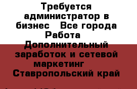 Требуется администратор в бизнес - Все города Работа » Дополнительный заработок и сетевой маркетинг   . Ставропольский край